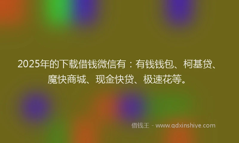 2025年的下载借钱微信有：有钱钱包、柯基贷、魔快商城、现金快贷、极速花等。