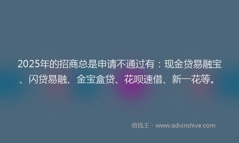 2025年的招商总是申请不通过有：现金贷易融宝、闪贷易融、金宝盒贷、花呗速借、新一花等。