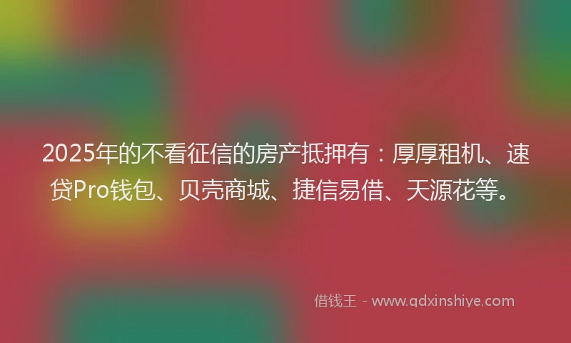 2025年的不看征信的房产抵押有：厚厚租机、速贷Pro钱包、贝壳商城、捷信易借、天源花等。
