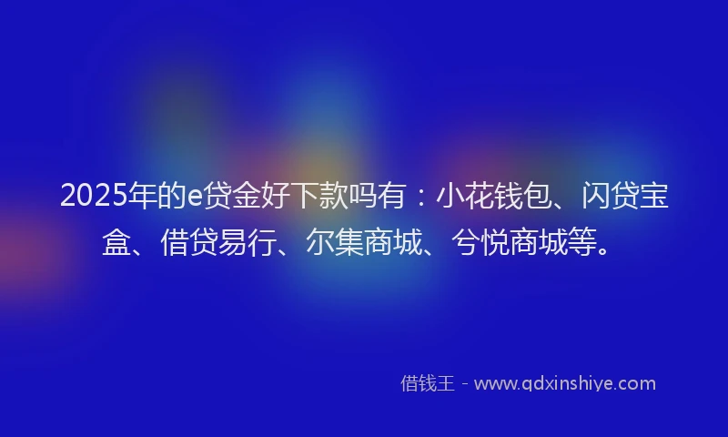 2025年的e贷金好下款吗有：小花钱包、闪贷宝盒、借贷易行、尔集商城、兮悦商城等。