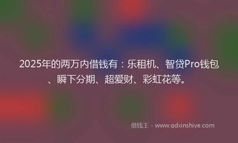 2025年的两万内借钱有：乐租机、智贷Pro钱包、瞬下分期、超爱财、彩虹花等。