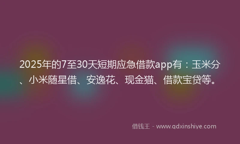 2025年的7至30天短期应急借款app有：玉米分、小米随星借、安逸花、现金猫、借款宝贷等。