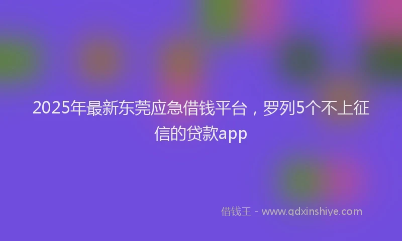 2025年最新东莞应急借钱平台，罗列5个不上征信的贷款app