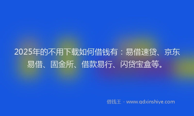 2025年的不用下载如何借钱有：易借速贷、京东易借、固金所、借款易行、闪贷宝盒等。