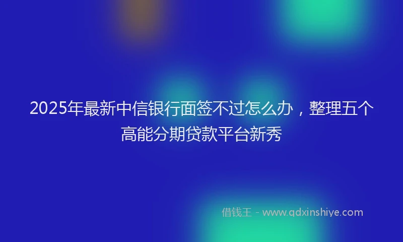 2025年最新中信银行面签不过怎么办，整理五个高能分期贷款平台新秀