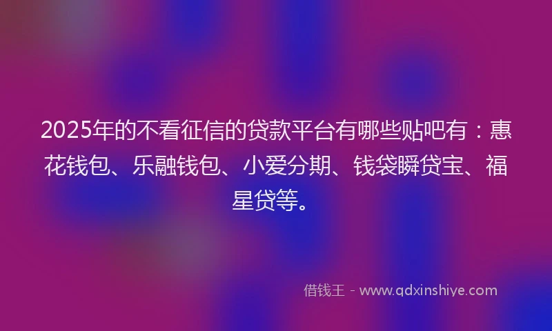 2025年的不看征信的贷款平台有哪些贴吧有：惠花钱包、乐融钱包、小爱分期、钱袋瞬贷宝、福星贷等。