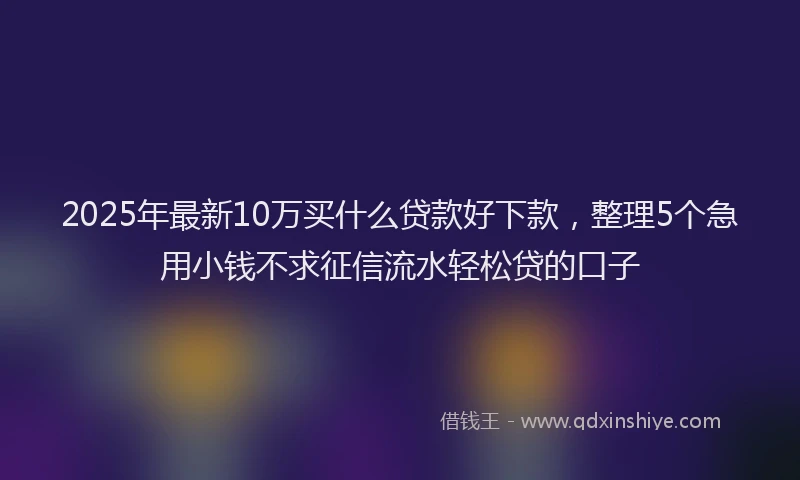2025年最新10万买什么贷款好下款，整理5个急用小钱不求征信流水轻松贷的口子