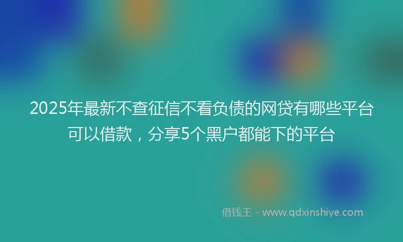 2025年最新不查征信不看负债的网贷有哪些平台可以借款，分享5个黑户都能下的平台