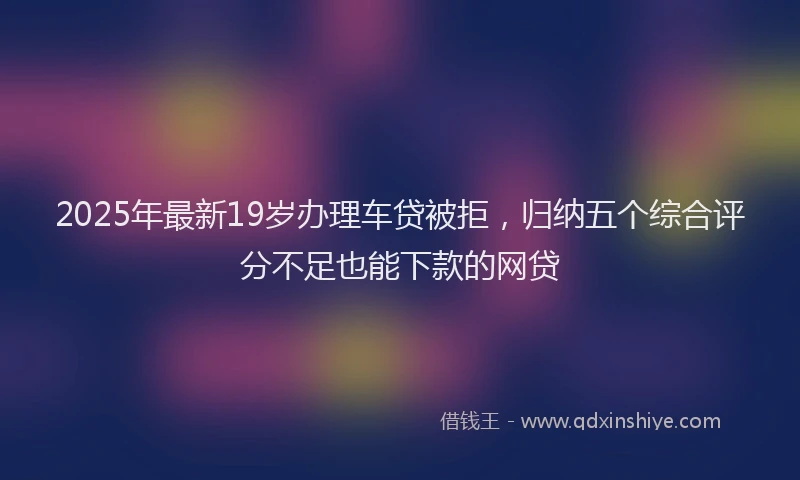2025年最新19岁办理车贷被拒，归纳五个综合评分不足也能下款的网贷
