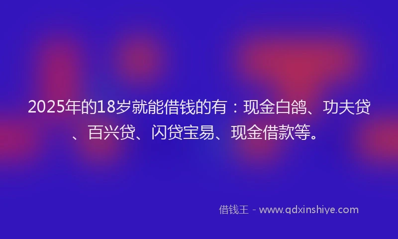 2025年的18岁就能借钱的有：现金白鸽、功夫贷、百兴贷、闪贷宝易、现金借款等。