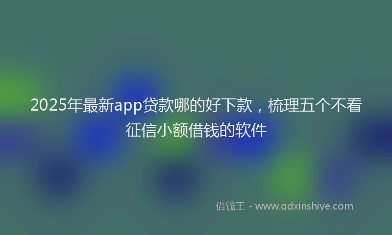 2025年最新app贷款哪的好下款，梳理五个不看征信小额借钱的软件