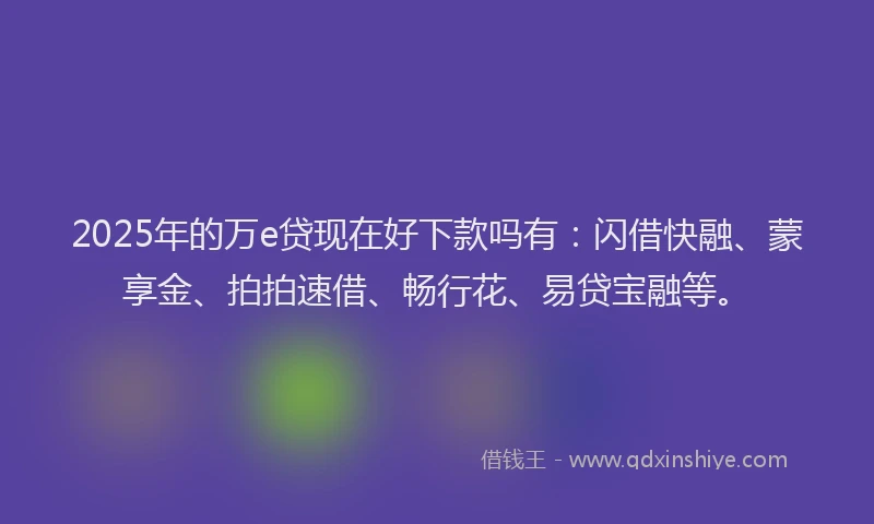 2025年的万e贷现在好下款吗有：闪借快融、蒙享金、拍拍速借、畅行花、易贷宝融等。