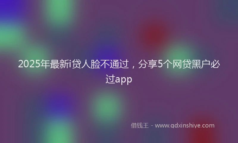 2025年最新i贷人脸不通过，分享5个网贷黑户必过app