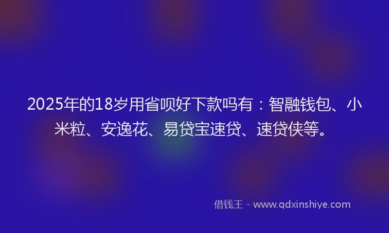 2025年的18岁用省呗好下款吗有：智融钱包、小米粒、安逸花、易贷宝速贷、速贷侠等。
