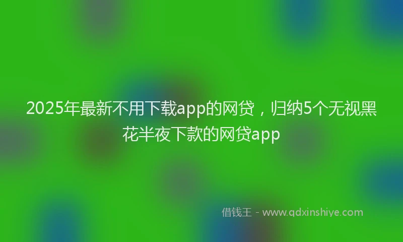 2025年最新不用下载app的网贷，归纳5个无视黑花半夜下款的网贷app