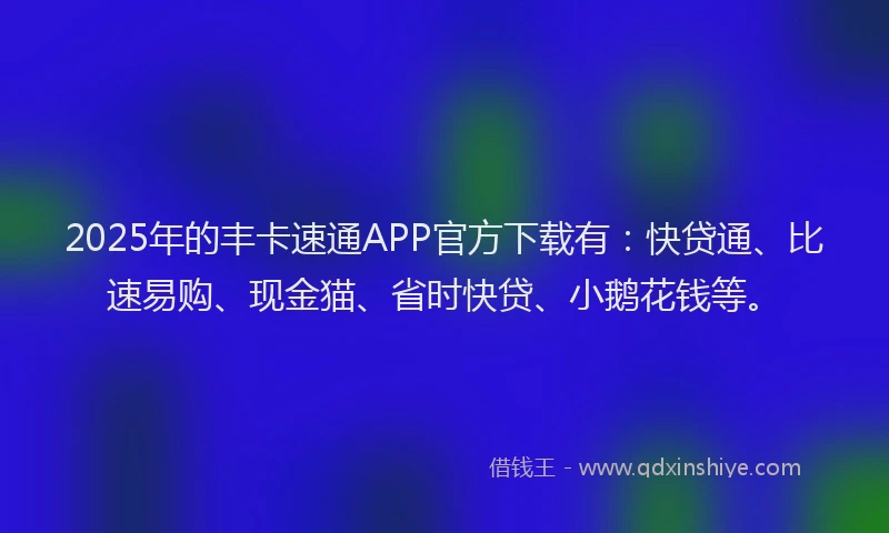 2025年的丰卡速通APP官方下载有：快贷通、比速易购、现金猫、省时快贷、小鹅花钱等。