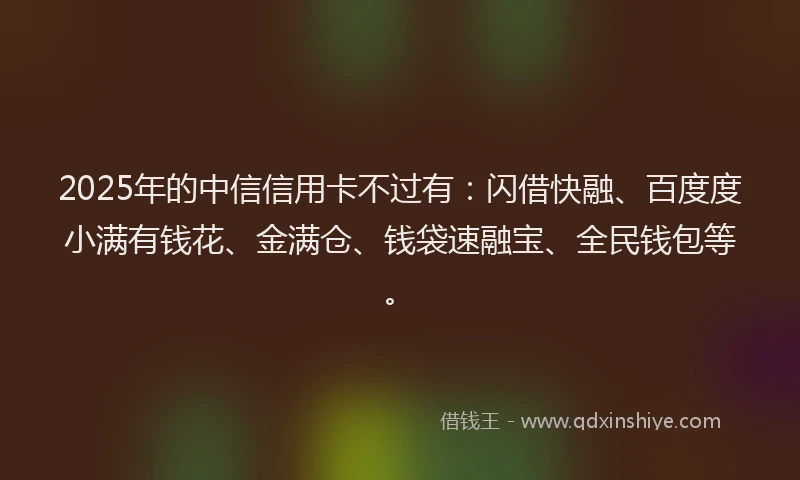 2025年的中信信用卡不过有：闪借快融、百度度小满有钱花、金满仓、钱袋速融宝、全民钱包等。