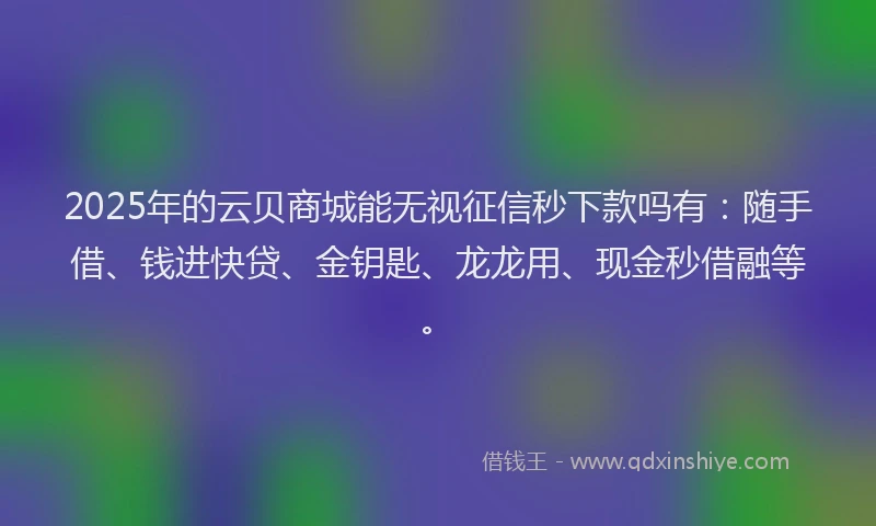 2025年的云贝商城能无视征信秒下款吗有：随手借、钱进快贷、金钥匙、龙龙用、现金秒借融等。
