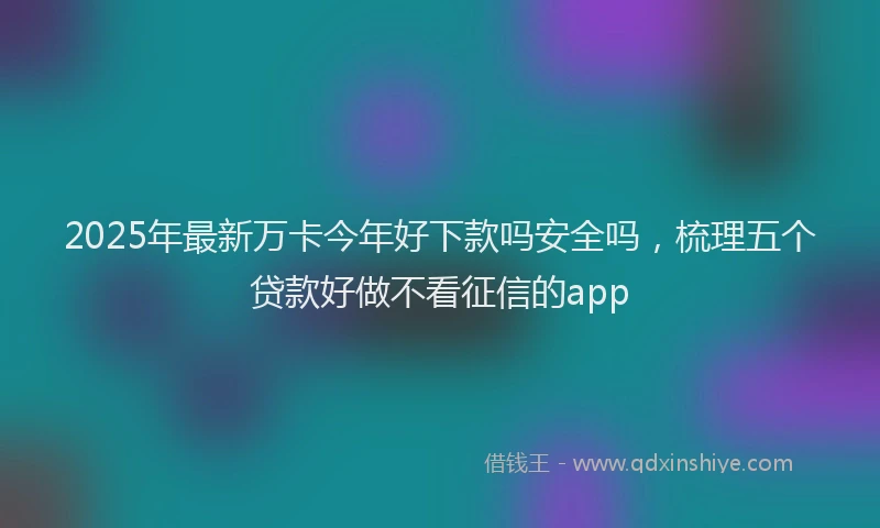 2025年最新万卡今年好下款吗安全吗，梳理五个贷款好做不看征信的app