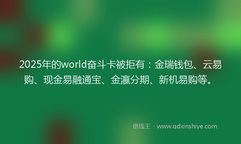 2025年的world奋斗卡被拒有：金瑞钱包、云易购、现金易融通宝、金瀛分期、新机易购等。