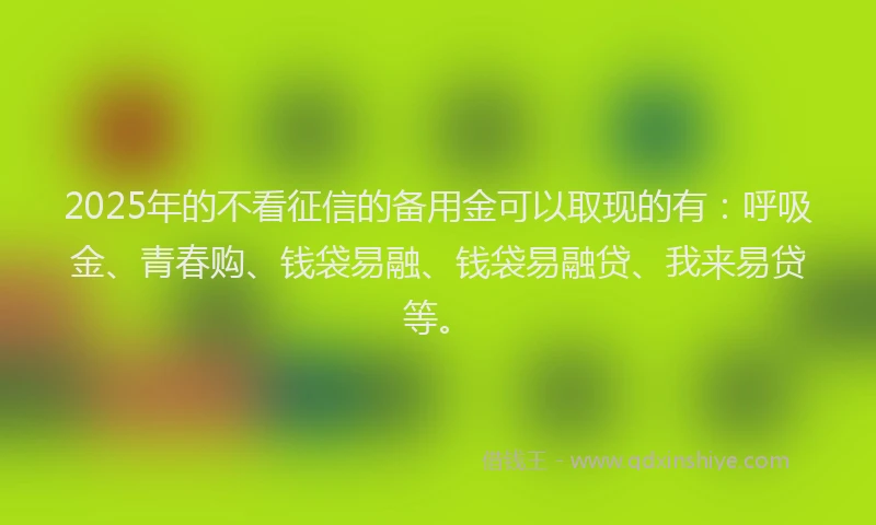 2025年的不看征信的备用金可以取现的有：呼吸金、青春购、钱袋易融、钱袋易融贷、我来易贷等。