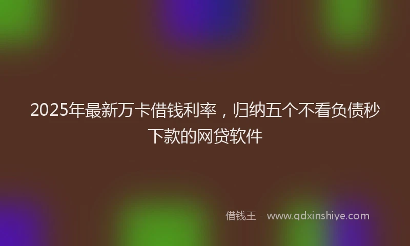 2025年最新万卡借钱利率，归纳五个不看负债秒下款的网贷软件