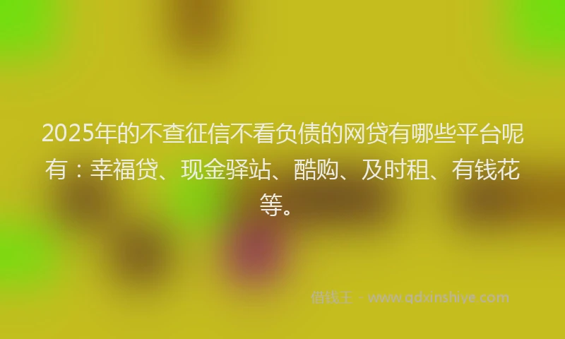 2025年的不查征信不看负债的网贷有哪些平台呢有：幸福贷、现金驿站、酷购、及时租、有钱花等。