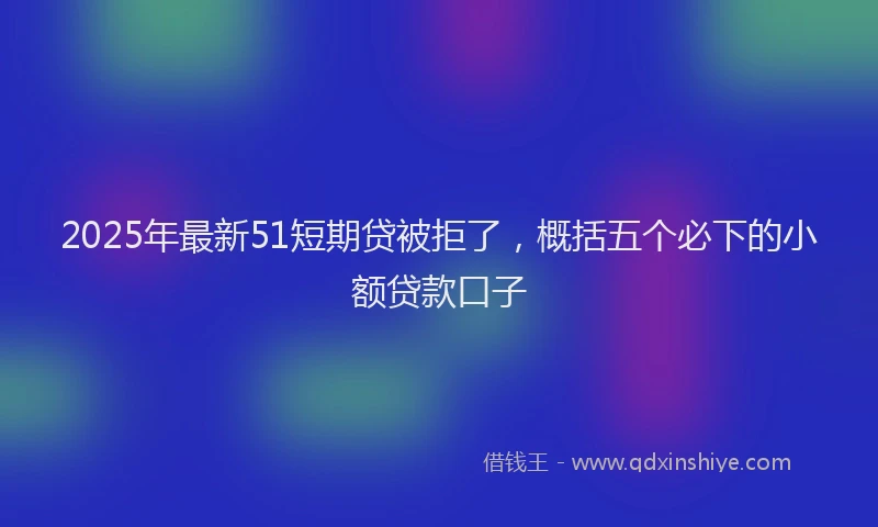 2025年最新51短期贷被拒了，概括五个必下的小额贷款口子