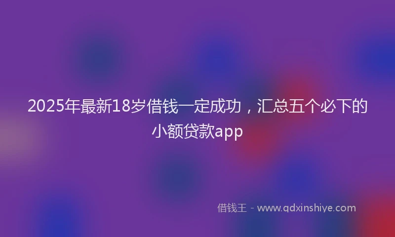 2025年最新18岁借钱一定成功，汇总五个必下的小额贷款app