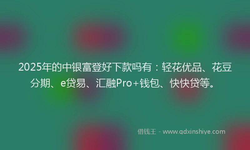 2025年的中银富登好下款吗有：轻花优品、花豆分期、e贷易、汇融Pro+钱包、快快贷等。