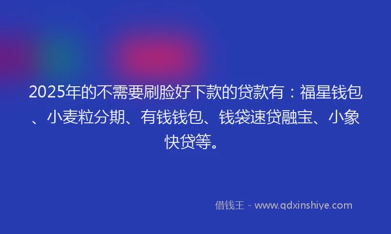 2025年的不需要刷脸好下款的贷款有：福星钱包、小麦粒分期、有钱钱包、钱袋速贷融宝、小象快贷等。