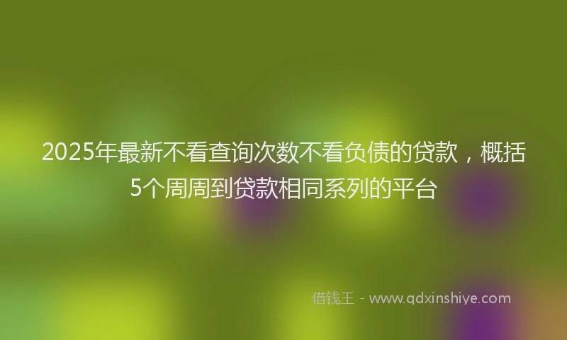 2025年最新不看查询次数不看负债的贷款，概括5个周周到贷款相同系列的平台