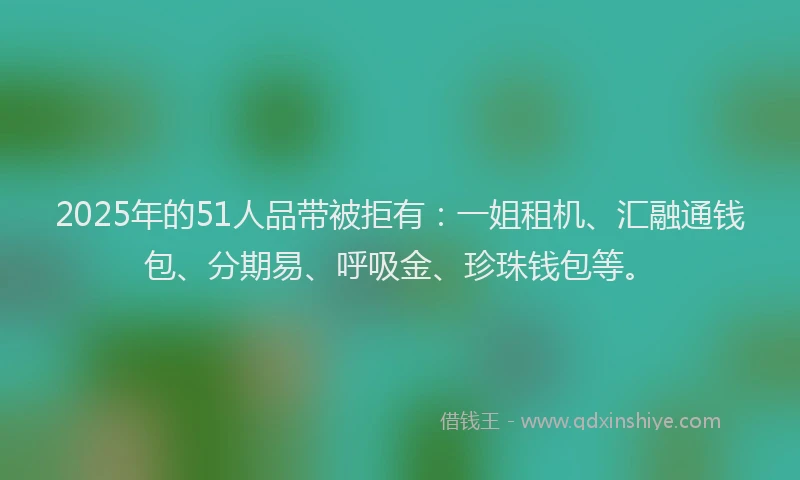 2025年的51人品带被拒有：一姐租机、汇融通钱包、分期易、呼吸金、珍珠钱包等。