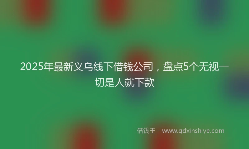 2025年最新义乌线下借钱公司，盘点5个无视一切是人就下款