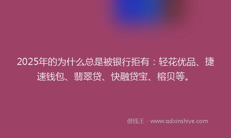 2025年的为什么总是被银行拒有：轻花优品、捷速钱包、翡翠贷、快融贷宝、榕贝等。