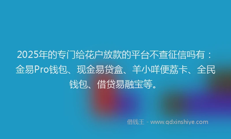 2025年的专门给花户放款的平台不查征信吗有：金易Pro钱包、现金易贷盒、羊小咩便荔卡、全民钱包、借贷易融宝等。