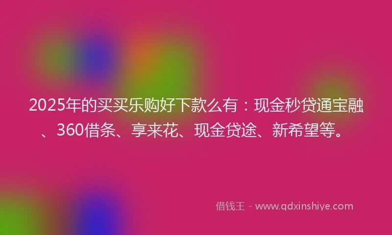 2025年的买买乐购好下款么有：现金秒贷通宝融、360借条、享来花、现金贷途、新希望等。