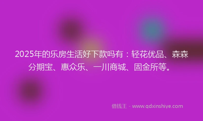 2025年的乐房生活好下款吗有：轻花优品、森森分期宝、惠众乐、一川商城、固金所等。