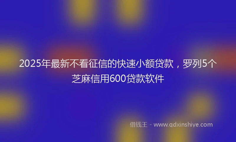 2025年最新不看征信的快速小额贷款，罗列5个芝麻信用600贷款软件