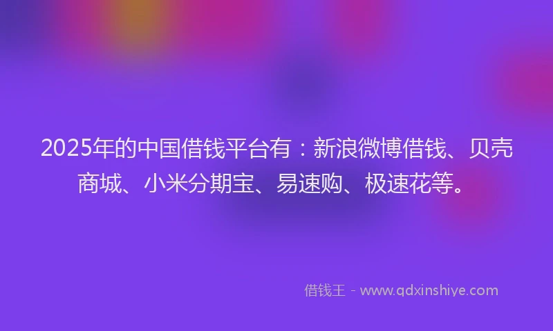 2025年的中国借钱平台有：新浪微博借钱、贝壳商城、小米分期宝、易速购、极速花等。