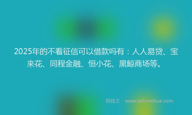 2025年的不看征信可以借款吗有：人人易贷、宝来花、同程金融、恒小花、黑鲸商场等。