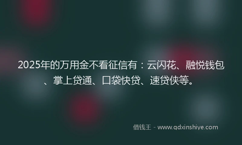 2025年的万用金不看征信有：云闪花、融悦钱包、掌上贷通、口袋快贷、速贷侠等。