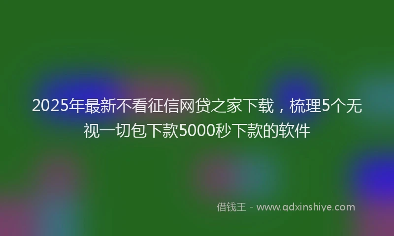 2025年最新不看征信网贷之家下载，梳理5个无视一切包下款5000秒下款的软件