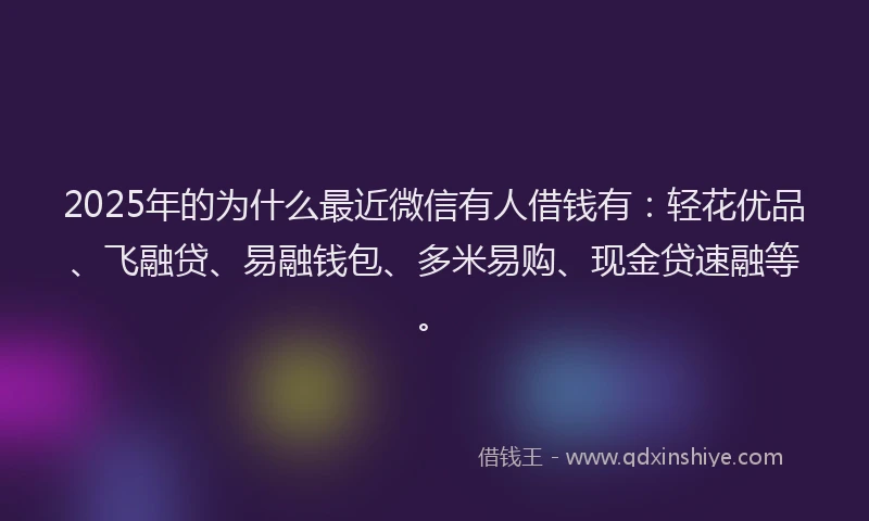 2025年的为什么最近微信有人借钱有：轻花优品、飞融贷、易融钱包、多米易购、现金贷速融等。