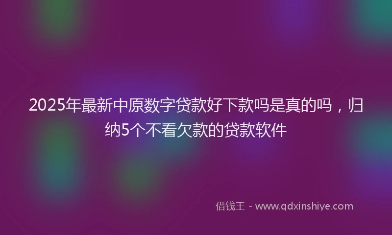 2025年最新中原数字贷款好下款吗是真的吗，归纳5个不看欠款的贷款软件