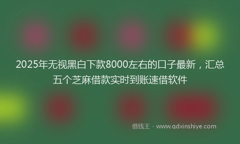 2025年无视黑白下款8000左右的口子最新，汇总五个芝麻借款实时到账速借软件