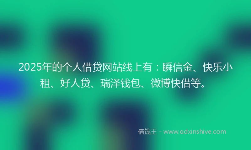 2025年的个人借贷网站线上有：瞬信金、快乐小租、好人贷、瑞泽钱包、微博快借等。