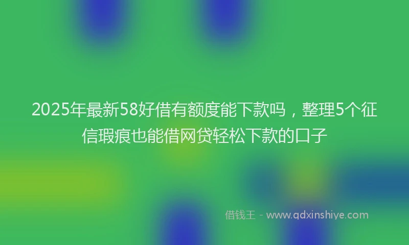 2025年最新58好借有额度能下款吗，整理5个征信瑕疵也能借网贷轻松下款的口子