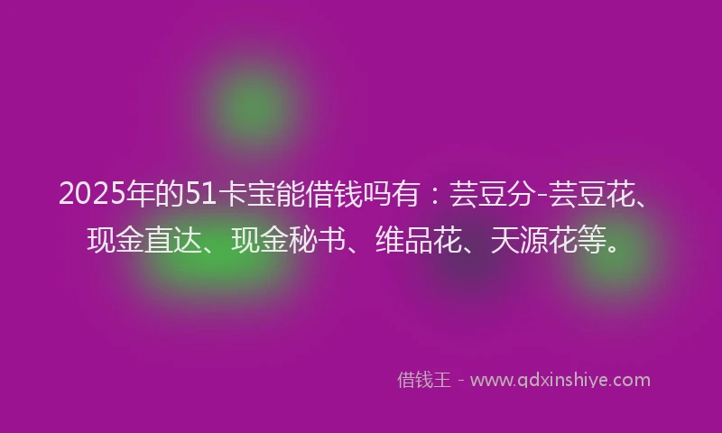 2025年的51卡宝能借钱吗有：芸豆分-芸豆花、现金直达、现金秘书、维品花、天源花等。