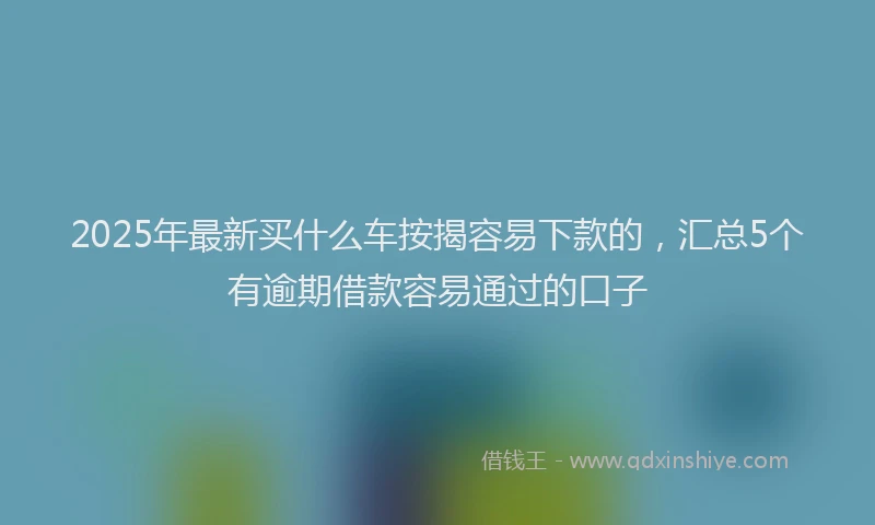 2025年最新买什么车按揭容易下款的，汇总5个有逾期借款容易通过的口子